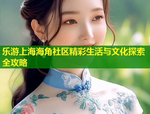 乐游上海海角社区精彩生活与文化探索全攻略  第1张