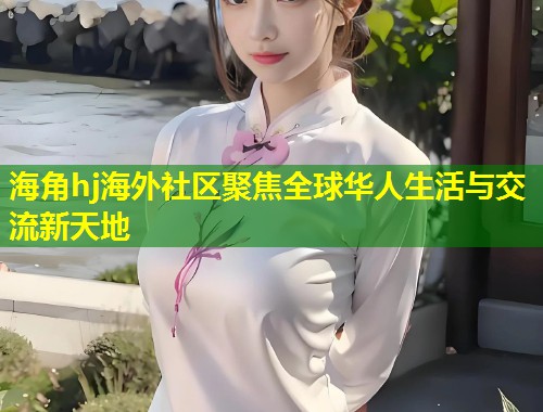 海角hj海外社区聚焦全球华人生活与交流新天地  第2张