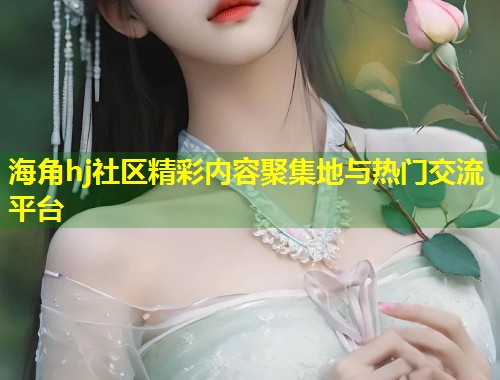 海角hj社区精彩内容聚集地与热门交流平台  第1张