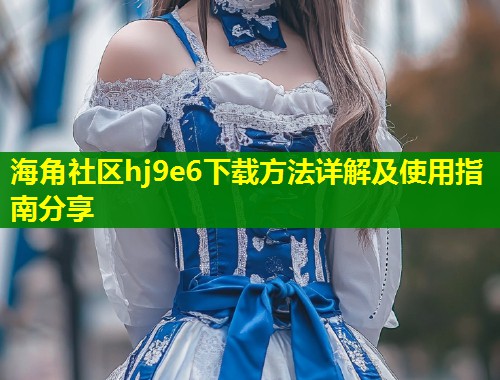 海角社区hj9e6下载方法详解及使用指南分享  第1张