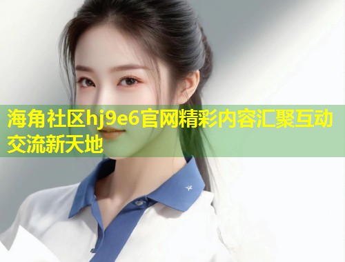 海角社区hj9e6官网精彩内容汇聚互动交流新天地  第1张