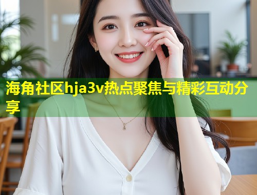 海角社区hja3v热点聚焦与精彩互动分享  第2张