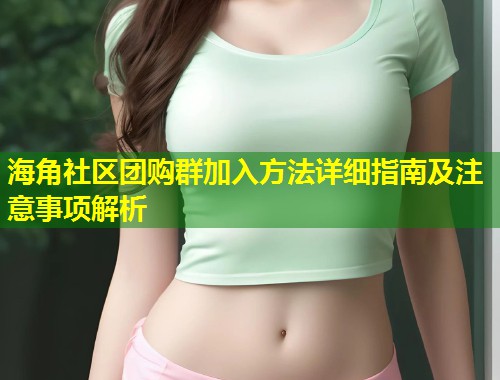 海角社区团购群加入方法详细指南及注意事项解析  第1张