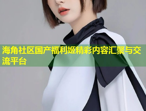 海角社区国产福利姬精彩内容汇聚与交流平台  第1张