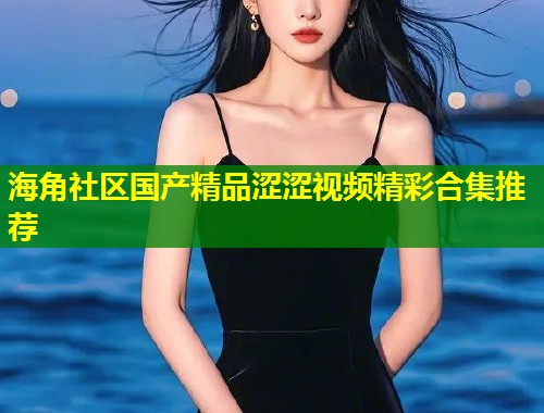 海角社区国产精品涩涩视频精彩合集推荐  第1张