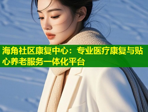 海角社区康复中心：专业医疗康复与贴心养老服务一体化平台  第1张