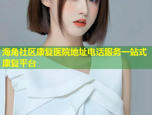 海角社区康复医院地址电话服务一站式康复平台  第1张
