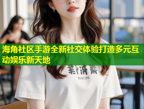海角社区手游全新社交体验打造多元互动娱乐新天地  第1张