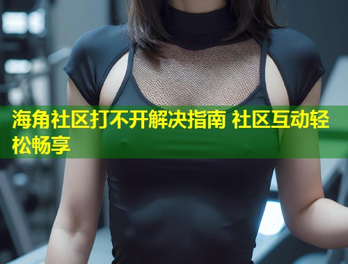 海角社区打不开解决指南 社区互动轻松畅享  第1张