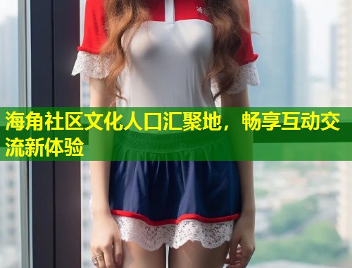 海角社区文化人口汇聚地，畅享互动交流新体验  第1张