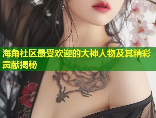 海角社区最受欢迎的大神人物及其精彩贡献揭秘  第1张