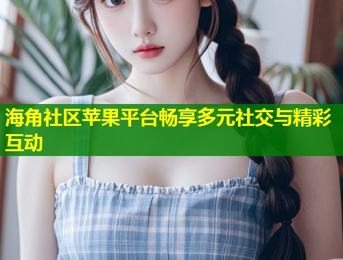 海角社区苹果平台畅享多元社交与精彩互动  第2张
