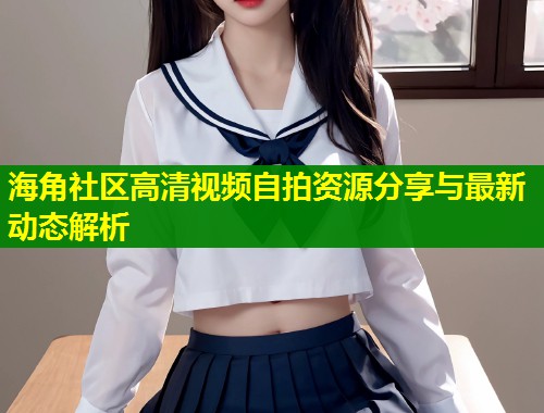 海角社区高清视频自拍资源分享与最新动态解析  第1张