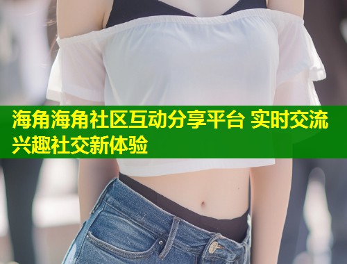 海角海角社区互动分享平台 实时交流兴趣社交新体验  第1张