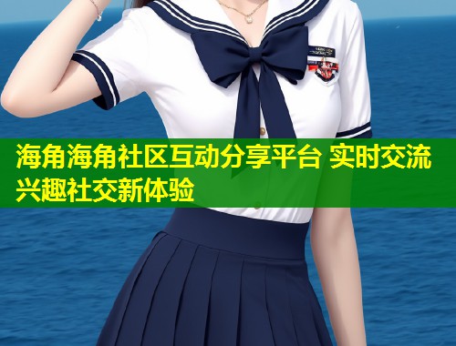 海角海角社区互动分享平台 实时交流兴趣社交新体验  第2张