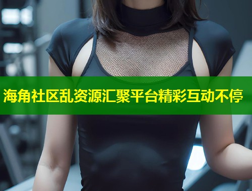 海角社区乱资源汇聚平台精彩互动不停  第2张