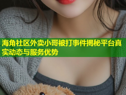海角社区外卖小哥被打事件揭秘平台真实动态与服务优势  第2张