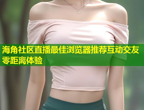 海角社区直播最佳浏览器推荐互动交友零距离体验  第1张