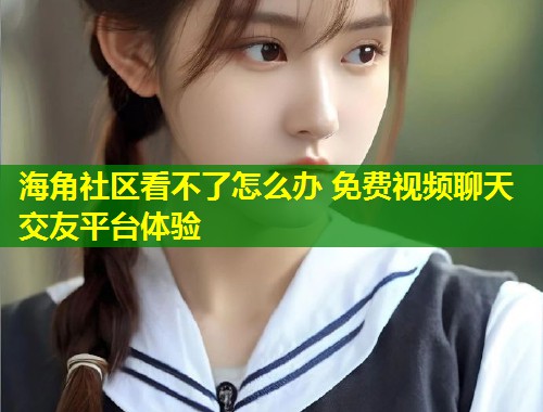 海角社区看不了怎么办 免费视频聊天交友平台体验  第1张