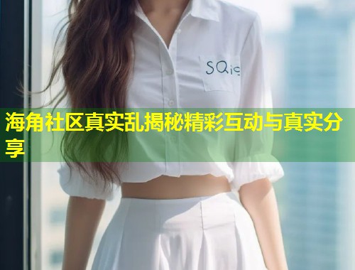 海角社区真实乱揭秘精彩互动与真实分享  第2张