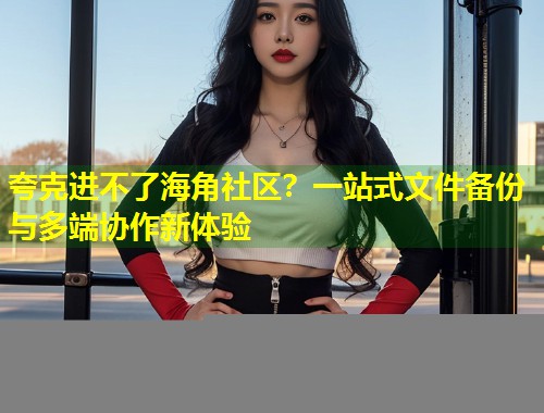 夸克进不了海角社区？一站式文件备份与多端协作新体验  第1张