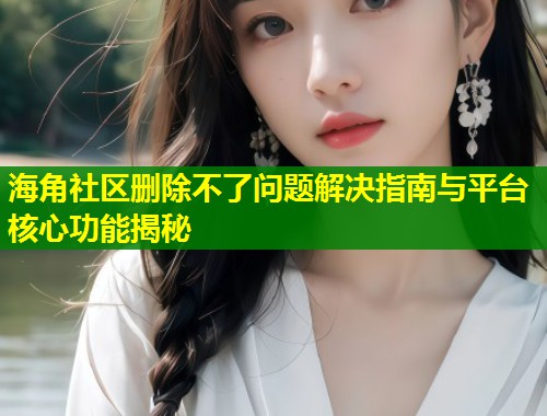 海角社区删除不了问题解决指南与平台核心功能揭秘  第1张