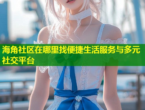 海角社区在哪里找便捷生活服务与多元社交平台  第1张