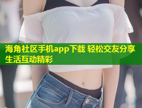 海角社区手机app下载 轻松交友分享生活互动精彩  第1张