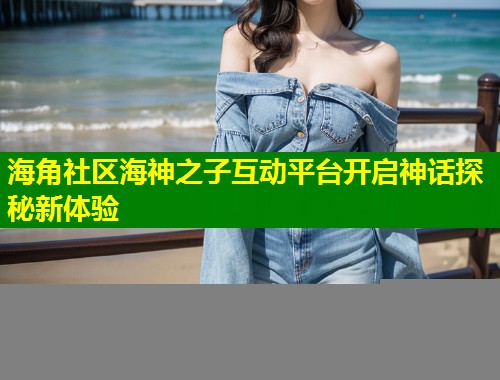 海角社区海神之子互动平台开启神话探秘新体验  第1张