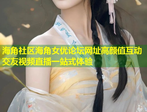 海角社区海角女优论坛网址高颜值互动交友视频直播一站式体验  第2张