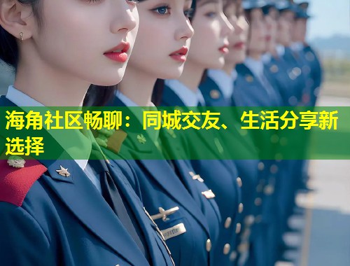 海角社区畅聊：同城交友、生活分享新选择  第1张
