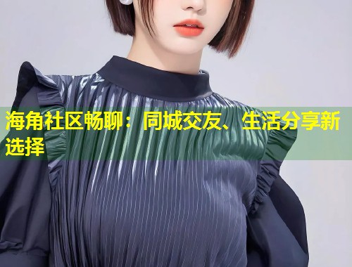 海角社区畅聊：同城交友、生活分享新选择  第2张