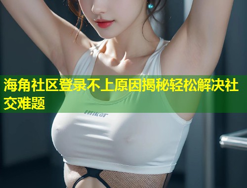 海角社区登录不上原因揭秘轻松解决社交难题  第1张