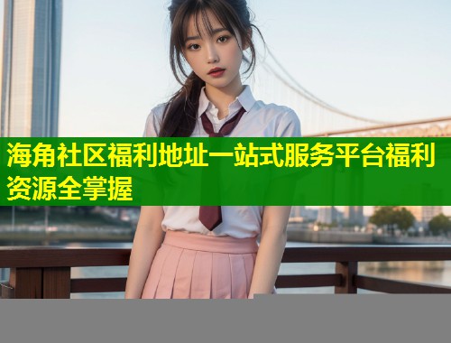 海角社区福利地址一站式服务平台福利资源全掌握  第2张
