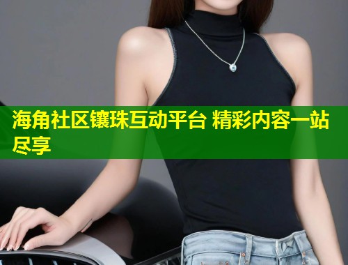 海角社区镶珠互动平台 精彩内容一站尽享  第1张