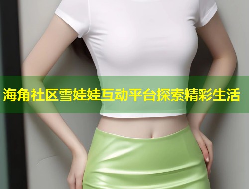 海角社区雪娃娃互动平台探索精彩生活  第2张